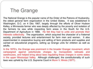 The Grange 
The National Grange is the popular name of the Order of the Patrons of Husbandry, 
the oldest general farm organization in the United States. It was established in 
Washington, D.C. on 4 Dec 1867, largely through the efforts of Oliver Hudson 
Kelley, a Minnesota farmer who was deeply affected by the poverty and isolation of 
the farmers he saw while inspecting farm areas in the South for the U.S. 
Department of Agriculture in 1866. He felt they had to unite and promote their 
interests collectively. The organization, which acquired the character of a fraternal 
society, provided lectures and entertainment for farm men and women. It also 
experimented in cooperative buying and selling of farm products and supplies and 
carried on educational programs, setting up Grange units for children as well as 
adults. 
In the 1870’s, the Grange was prominent in the broader Granger movement, which 
campaigned against extortionate charges by monopolistic railroads and 
warehouses, and helped bring about laws regulating these charges in some states 
in the upper Mississippi Valley. Although challenged, the constitutionality of such 
laws was upheld by the U.S. Supreme Court in Munn V. Illinois (1877). 
 