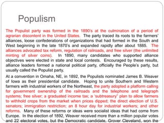 Populism 
The Populist party was formed in the 1890’s at the culmination of a period of 
agrarian discontent in the United States. The party traced its roots to the farmers’ 
alliances, loose confederations of organizations that had formed in the South and 
West beginning in the late 1870’s and expanded rapidly after about 1885. The 
alliances advocated tax reform, regulation of railroads, and free silver (the unlimited 
minting of silver coins). In 1890, many candidates who supported alliance 
objectives were elected in state and local contests. Encouraged by these results, 
alliance leaders formed a national political party, officially the People’s party, but 
usually called the Populist party. 
At a convention in Omaha, NE, in 1892, the Populists nominated James B. Weaver 
of Iowa as their presidential candidate. Hoping to unite Southern and Western 
farmers with industrial workers of the Northeast, the party adopted a platform calling 
for government ownership of the railroads and the telephone and telegraph 
systems; free silver; a graduated income tax; a ‘subtreasury” plan to allow farmers 
to withhold crops from the market when prices dipped; the direct election of U.S. 
senators; immigration restriction; an 8 hour day for industrial workers; and other 
reforms. Many of these reforms or ideas were socialist ideas that had come from 
Europe. In the election of 1892, Weaver received more than a million popular votes 
and 22 electoral votes, but the Democratic candidate, Grover Cleveland, won the 
 