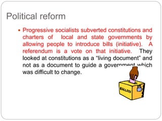 Political reform 
 Progressive socialists subverted constitutions and 
charters of local and state governments by 
allowing people to introduce bills (initiative). A 
referendum is a vote on that initiative. They 
looked at constitutions as a “living document” and 
not as a document to guide a government which 
was difficult to change. 
 