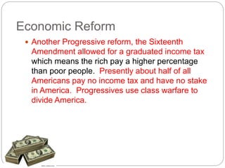 Economic Reform 
 Another Progressive reform, the Sixteenth 
Amendment allowed for a graduated income tax 
which means the rich pay a higher percentage 
than poor people. Presently about half of all 
Americans pay no income tax and have no stake 
in America. Progressives use class warfare to 
divide America. 
 