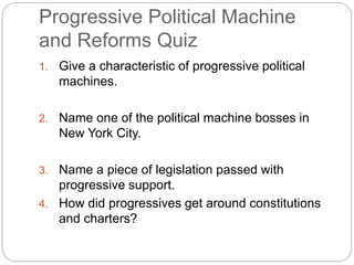 Progressive Political Machine 
and Reforms Quiz 
1. Give a characteristic of progressive political 
machines. 
2. Name one of the political machine bosses in 
New York City. 
3. Name a piece of legislation passed with 
progressive support. 
4. How did progressives get around constitutions 
and charters? 
 