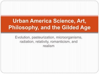Urban America Science, Art, 
Philosophy, and the Gilded Age 
Evolution, pasteurization, microorganisms, 
radiation, relativity, romanticism, and 
realism 
 