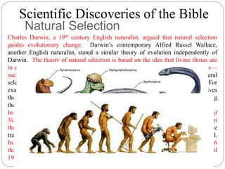 Scientific Discoveries of the Bible 
Natural Selection 
Charles Darwin, a 19th century English naturalist, argued that natural selection 
guides evolutionary change. Darwin’s contemporary Alfred Russel Wallace, 
another English naturalist, stated a similar theory of evolution independently of 
Darwin. The theory of natural selection is based on the idea that living things are 
in constant competition for limited but essential resources in their environments— 
such as food, places to hide, and opportunities to breed. Accordingly, natural 
selection favors any trait that helps an organism or its offspring to survive. For 
example, the daring shown by birds in the place of a predator near the nest involves 
the risk of death. Nonetheless, natural selection compensates the risk by increasing 
the offspring’s chances of survival. 
In 1859, Darwin published his views in On the Origin of Species by Means of 
Natural Selection, and a major controversy was immediately sparked between 
theologians and scientists. Even scientists argued with each other over how the 
traits Darwin thought were subject to natural selection could be inherited. 
Ironically, an Austrian priest, Gregor Mendel, published genetic principles in 1866 
that could have settled the problem, but Mendel’s work was not appreciated until 
1900. 
 