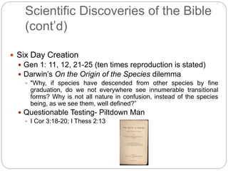 Scientific Discoveries of the Bible 
(cont’d) 
 Six Day Creation 
 Gen 1: 11, 12, 21-25 (ten times reproduction is stated) 
 Darwin’s On the Origin of the Species dilemma 
 "Why, if species have descended from other species by fine 
graduation, do we not everywhere see innumerable transitional 
forms? Why is not all nature in confusion, instead of the species 
being, as we see them, well defined?” 
 Questionable Testing- Piltdown Man 
 I Cor 3:18-20; I Thess 2:13 
 