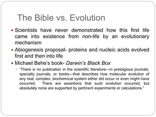 The Bible vs. Evolution 
 Scientists have never demonstrated how this first life 
came into existence from non-life by an evolutionary 
mechanism 
 Abiogenesis proposal- proteins and nucleic acids evolved 
first and then into life 
 Michael Behe’s book- Darwin’s Black Box 
 “There is no publication in the scientific literature—in prestigious journals, 
specialty journals, or books—that describes how molecular evolution of 
any real, complex, biochemical system either did occur or even might have 
occurred. There are assertions that such evolution occurred, but 
absolutely none are supported by pertinent experiments or calculations.” 
 