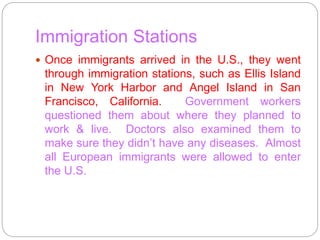 Immigration Stations 
 Once immigrants arrived in the U.S., they went 
through immigration stations, such as Ellis Island 
in New York Harbor and Angel Island in San 
Francisco, California. Government workers 
questioned them about where they planned to 
work & live. Doctors also examined them to 
make sure they didn’t have any diseases. Almost 
all European immigrants were allowed to enter 
the U.S. 
 