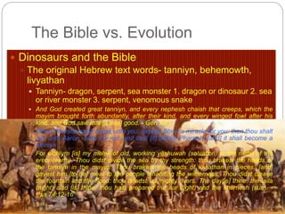 The Bible vs. Evolution 
 Dinosaurs and the Bible 
 The original Hebrew text words- tanniyn, behemowth, 
livyathan 
 Tanniyn- dragon, serpent, sea monster 1. dragon or dinosaur 2. sea 
or river monster 3. serpent, venomous snake 
 And God created great tanniyn, and every nephesh chaiah that creeps, which the 
mayim brought forth abundantly, after their kind, and every winged fowl after his 
kind: and God saw that [it was] good. - Gen 1:21 
When Pharaoh shall speak unto you, saying, Shew a miracle for you: then thou shalt 
say unto Aaron, Take thy rod, and cast [it] before Pharaoh, [and] it shall become a 
tanniyn. - Ex 7:9 
For elohiym [is] my melek of old, working yĕshuwah (salvation) in the midst of the 
erets (earth). Thou didst divide the sea by thy strength: thou brakest the heads of 
the tanniyn in the mayim. Thou brakest the heads of leviathan in pieces, [and] 
gavest him [to be] meat to the people inhabiting the wilderness. Thou didst cleave 
the fountain and the flood: thou driedst up mighty rivers. The day[is] thine, the laila 
(night) also [is] thine: thou hast prepared the aur (light) and the shemesh (sun). - 
Psa 74:12-16 
 