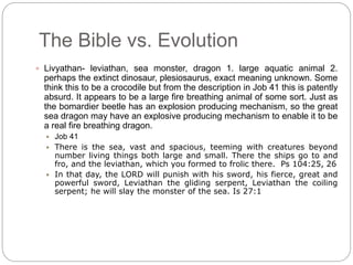 The Bible vs. Evolution 
 Livyathan- leviathan, sea monster, dragon 1. large aquatic animal 2. 
perhaps the extinct dinosaur, plesiosaurus, exact meaning unknown. Some 
think this to be a crocodile but from the description in Job 41 this is patently 
absurd. It appears to be a large fire breathing animal of some sort. Just as 
the bomardier beetle has an explosion producing mechanism, so the great 
sea dragon may have an explosive producing mechanism to enable it to be 
a real fire breathing dragon. 
 Job 41 
 There is the sea, vast and spacious, teeming with creatures beyond 
number living things both large and small. There the ships go to and 
fro, and the leviathan, which you formed to frolic there. Ps 104:25, 26 
 In that day, the LORD will punish with his sword, his fierce, great and 
powerful sword, Leviathan the gliding serpent, Leviathan the coiling 
serpent; he will slay the monster of the sea. Is 27:1 
 
