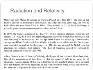 Radiation and Relativity 
Marie was born Manya Sklodwska in Warsaw, Poland, on 7 Nov 1867. She took up her 
father’s interest in mathematics and physics; and after her early schooling, she went to 
Paris where she met Pierre Curie in 1894. They married on 25 Jul 1895, and began a 
scientific partnership that soon earned them international fame. 
In 1898, the Curies announced the discovery of the chemical elements polonium and 
radium. In 1903, the Curies and Henri Becquerel shared the Nobel prize for physics for 
their discovery of radioactivity. On 19 Apr 1906, Pierre was struck by a horse-drawn 
carriage and killed. Marie carried on with her scientific work and became the first woman 
ever appointed to teach at the Sorbonne. In 1911, she was awarded the Nobel prize for 
chemistry for isolating pure radium. She died of leukemia, caused by exposure to 
radiation during her work on 4 Jul 1934. 
Albert Einstein’s special theory of relativity challenged all conventional ideas about time. 
One of the cornerstones of this theory is that the speed of light is the same for all 
observers. A consequence of this rule is that time is not constant: clocks run at different 
rates for different observers depending on the relative motion of the clocks and observers. 
For example, it appears to an observer with a clock at rest 
 