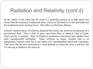 Radiation and Relativity (cont’d) 
on the surface of the Earth that the clock in a spaceship passing by at high speed runs 
slower than the stationary, Earthbound clock. Likewise, the observer on the spaceship sees 
the Earthbound clock running slower. This effect is called time dilation. 
Einstein’s general theory of relativity predicted that clocks run slower in the presence of a 
gravitational field. Thus a clock in space runs faster than an identical clock on Earth, 
where gravity is stronger. Both of Einstein’s predictions concerning time dilation have 
been experimentally confirmed. Today scientists no longer consider time as an 
independent, constant entity but as one aspect of an interdependent space-time continuum. 
They know that the time measured by a clock depends on where the clock is and how fast 
it is moving in relation to the observer. 
 