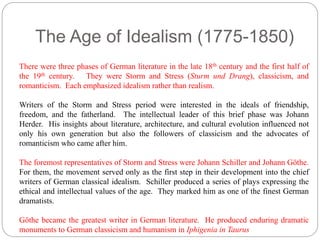 The Age of Idealism (1775-1850) 
There were three phases of German literature in the late 18th century and the first half of 
the 19th century. They were Storm and Stress (Sturm und Drang), classicism, and 
romanticism. Each emphasized idealism rather than realism. 
Writers of the Storm and Stress period were interested in the ideals of friendship, 
freedom, and the fatherland. The intellectual leader of this brief phase was Johann 
Herder. His insights about literature, architecture, and cultural evolution influenced not 
only his own generation but also the followers of classicism and the advocates of 
romanticism who came after him. 
The foremost representatives of Storm and Stress were Johann Schiller and Johann Göthe. 
For them, the movement served only as the first step in their development into the chief 
writers of German classical idealism. Schiller produced a series of plays expressing the 
ethical and intellectual values of the age. They marked him as one of the finest German 
dramatists. 
Göthe became the greatest writer in German literature. He produced enduring dramatic 
monuments to German classicism and humanism in Iphigenia in Taurus 
 
