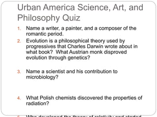 Urban America Science, Art, and 
Philosophy Quiz 
1. Name a writer, a painter, and a composer of the 
romantic period. 
2. Evolution is a philosophical theory used by 
progressives that Charles Darwin wrote about in 
what book? What Austrian monk disproved 
evolution through genetics? 
3. Name a scientist and his contribution to 
microbiology? 
4. What Polish chemists discovered the properties of 
radiation? 
5. Who developed the theory of relativity and started 
 