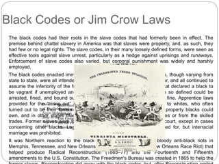 Black Codes or Jim Crow Laws 
The black codes had their roots in the slave codes that had formerly been in effect. The 
premise behind chattel slavery in America was that slaves were property, and, as such, they 
had few or no legal rights. The slave codes, in their many loosely defined forms, were seen as 
effective tools against slave unrest, particularly as a hedge against uprisings and runaways. 
Enforcement of slave codes also varied, but corporal punishment was widely and harshly 
employed. 
The black codes enacted immediately after the War between the States, though varying from 
state to state, were all intended to secure a steady supply of cheap labor, and all continued to 
assume the inferiority of the freed slaves. There were vagrancy laws that declared a black to 
be vagrant if unemployed and without permanent residence; a person so defined could be 
arrested, fined, and bound out for a term of labor if unable to pay the fine. Apprentice laws 
provided for the Detail “hiring from Sheet cover 
out” music of cover orphans for 
and other young dependents to whites, who often 
turned out to be of The their Celebrated 
"former Dandy Jim owners. from 
Some states limited the type of property blacks could 
Negro Melodies, as 
own, and in other states Caroline", blacks featuring 
were excluded from certain businesses or from the skilled 
Sung by the 
Dan Emmett (center) 
trades. Former Virginia slaves Minstrels, 
and were the Virginia 
forbidden to carry firearms or to testify in court, except in cases 
concerning other 1843 
blacks. Minstrels, Legal c. 1844 
marriage between blacks was provided for, but interracial 
marriage was prohibited. 
It was Northern reaction to the black codes (as well as to the bloody anti-black riots in 
Memphis, Tennessee, and New Orleans, Louisiana, in 1866; see New Orleans Race Riot) that 
helped produce Radical Reconstruction (1865–77) and the Fourteenth and Fifteenth 
amendments to the U.S. Constitution. The Freedmen's Bureau was created in 1865 to help the 
former slaves. Reconstruction did away with the black codes, but, after Reconstruction ended 
 