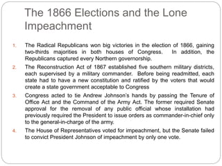 The 1866 Elections and the Lone 
Impeachment 
1. The Radical Republicans won big victories in the election of 1866, gaining 
two-thirds majorities in both houses of Congress. In addition, the 
Republicans captured every Northern governorship. 
2. The Reconstruction Act of 1867 established five southern military districts, 
each supervised by a military commander. Before being readmitted, each 
state had to have a new constitution and ratified by the voters that would 
create a state government acceptable to Congress 
3. Congress acted to tie Andrew Johnson’s hands by passing the Tenure of 
Office Act and the Command of the Army Act. The former required Senate 
approval for the removal of any public official whose installation had 
previously required the President to issue orders as commander-in-chief only 
to the general-in-charge of the army. 
4. The House of Representatives voted for impeachment, but the Senate failed 
to convict President Johnson of impeachment by only one vote. 
 