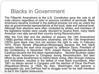Blacks in Government 
The Fifteenth Amendment to the U.S. Constitution gave the vote to all 
male citizens regardless of color or previous condition of servitude. Black 
Americans became involved in the political process not only as voters but 
also as governmental representatives at the local, state and national level. 
Although their elections were often contested by whites, and members of 
the legislative bodies were usually reluctant to receive them, many black 
American men ably served their country during Reconstruction. 
After the Civil War and the abolition of slavery, the 14th Amendment 
(1868) granted African Americans citizenship, and the 15th Amendment 
(1870) gave black men (but not women) the right to vote. In February 
1870, Hiram Revels (Republican-Mississippi) became the first black 
senator, taking the seat once occupied by Jefferson Davis, President of 
the Confederacy. In December 1870, Joseph Rainey (Republican-South 
Carolina) became the first black representative. Several Southern states 
sent African Americans to Congress during Reconstruction. But later 
efforts by white Southerners to restrict black voting, often through violence 
and intimidation, resulted in the defeat of most black incumbents. After 
1901 no blacks served in Congress until the election of Oscar De-Priest 
(Republican-Illinois) in 1928. By then, Washington had become a 
segregated city, and DePriest had to struggle even for his staff members 
to eat in the Capitol restaurants. 
 