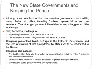 The New State Governments and 
Keeping the Peace 
 Although most members of the reconstruction governments were white, 
many blacks held office, including fourteen representatives and two 
senators. Two other groups were influential—the carpetbaggers and the 
scalawags. 
 They faced the challenge of: 
 Supervising the construction of new public works 
 Combating the activities of organizations like the Ku Klux Klan 
 Congress guaranteed black suffrage in the Fifteenth Amendment and 
required ratification of that amendment by states yet to be readmitted to 
the Union. 
 Congress also passed: 
 The Ku Klux Klan Acts, which provided harsh penalties for violations of the Fourteenth 
and Fifteenth Amendments. 
 Empowered the President to invoke martial law to protect the rights of blacks. 
 Gave federal courts jurisdiction over civil-rights cases. 
 