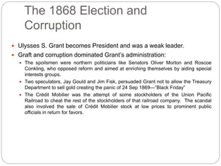 The 1868 Election and 
Corruption 
 Ulysses S. Grant becomes President and was a weak leader. 
 Graft and corruption dominated Grant’s administration: 
 The spoilsmen were northern politicians like Senators Oliver Morton and Roscoe 
Conkling, who opposed reform and aimed at enriching themselves by aiding special 
interests groups. 
 Two speculators, Jay Gould and Jim Fisk, persuaded Grant not to allow the Treasury 
Department to sell gold creating the panic of 24 Sep 1869—”Black Friday” 
 The Crédit Mobilier was the attempt of some stockholders of the Union Pacific 
Railroad to cheat the rest of the stockholders of that railroad company. The scandal 
also involved the sale of Crédit Mobilier stock at low prices to prominent public 
officials in return for favors. 
 