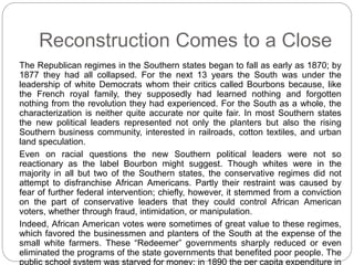 Reconstruction Comes to a Close 
The Republican regimes in the Southern states began to fall as early as 1870; by 
1877 they had all collapsed. For the next 13 years the South was under the 
leadership of white Democrats whom their critics called Bourbons because, like 
the French royal family, they supposedly had learned nothing and forgotten 
nothing from the revolution they had experienced. For the South as a whole, the 
characterization is neither quite accurate nor quite fair. In most Southern states 
the new political leaders represented not only the planters but also the rising 
Southern business community, interested in railroads, cotton textiles, and urban 
land speculation. 
Even on racial questions the new Southern political leaders were not so 
reactionary as the label Bourbon might suggest. Though whites were in the 
majority in all but two of the Southern states, the conservative regimes did not 
attempt to disfranchise African Americans. Partly their restraint was caused by 
fear of further federal intervention; chiefly, however, it stemmed from a conviction 
on the part of conservative leaders that they could control African American 
voters, whether through fraud, intimidation, or manipulation. 
Indeed, African American votes were sometimes of great value to these regimes, 
which favored the businessmen and planters of the South at the expense of the 
small white farmers. These “Redeemer” governments sharply reduced or even 
eliminated the programs of the state governments that benefited poor people. The 
public school system was starved for money; in 1890 the per capita expenditure in 
 