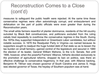 Reconstruction Comes to a Close 
(cont’d) 
measures to safeguard the public health were rejected. At the same time these 
conservative regimes were often astonishingly corrupt, and embezzlement and 
defalcation on the part of public officials were even greater than during the 
Reconstruction years. 
The small white farmers resentful of planter dominance, residents of the hill country 
outvoted by Black Belt constituencies, and politicians excluded from the ruling 
cabals tried repeatedly to overthrow the conservative regimes in the South. During 
the 1870s they supported Independent or Greenback Labor candidates, but without 
notable success. In 1879 the Readjuster Party in Virginia—so named because its 
supporters sought to readjust the huge funded debt of that state so as to lessen the 
tax burden on small farmers—gained control of the legislature and secured in 1880 
the election of its leader, General William Mahone, to the U.S. Senate. Not until 
1890, however, when the powerful Farmers' Alliance, hitherto devoted exclusively to 
the promotion of agricultural reforms, dropped its ban on politics, was there an 
effective challenge to conservative hegemony. In that year, with Alliance backing, 
Benjamin R. Tillman was chosen governor of South Carolina and James S. Hogg 
was elected governor of Texas; the heyday of Southern populism was at hand. 
 