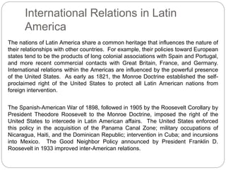 International Relations in Latin 
America 
The nations of Latin America share a common heritage that influences the nature of 
their relationships with other countries. For example, their policies toward European 
states tend to be the products of long colonial associations with Spain and Portugal, 
and more recent commercial contacts with Great Britain, France, and Germany. 
International relations within the Americas are influenced by the powerful presence 
of the United States. As early as 1821, the Monroe Doctrine established the self-proclaimed 
right of the United States to protect all Latin American nations from 
foreign intervention. 
The Spanish-American War of 1898, followed in 1905 by the Roosevelt Corollary by 
President Theodore Roosevelt to the Monroe Doctrine, imposed the right of the 
United States to intercede in Latin American affairs. The United States enforced 
this policy in the acquisition of the Panama Canal Zone; military occupations of 
Nicaragua, Haiti, and the Dominican Republic; intervention in Cuba; and incursions 
into Mexico. The Good Neighbor Policy announced by President Franklin D. 
Roosevelt in 1933 improved inter-American relations. 
 