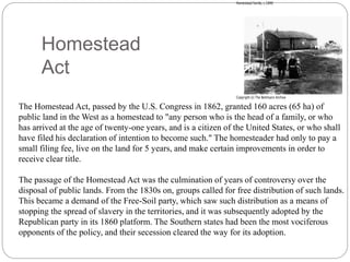 Homestead 
Act 
The Homestead Act, passed by the U.S. Congress in 1862, granted 160 acres (65 ha) of 
public land in the West as a homestead to "any person who is the head of a family, or who 
has arrived at the age of twenty-one years, and is a citizen of the United States, or who shall 
have filed his declaration of intention to become such." The homesteader had only to pay a 
small filing fee, live on the land for 5 years, and make certain improvements in order to 
receive clear title. 
The passage of the Homestead Act was the culmination of years of controversy over the 
disposal of public lands. From the 1830s on, groups called for free distribution of such lands. 
This became a demand of the Free-Soil party, which saw such distribution as a means of 
stopping the spread of slavery in the territories, and it was subsequently adopted by the 
Republican party in its 1860 platform. The Southern states had been the most vociferous 
opponents of the policy, and their secession cleared the way for its adoption. 
 