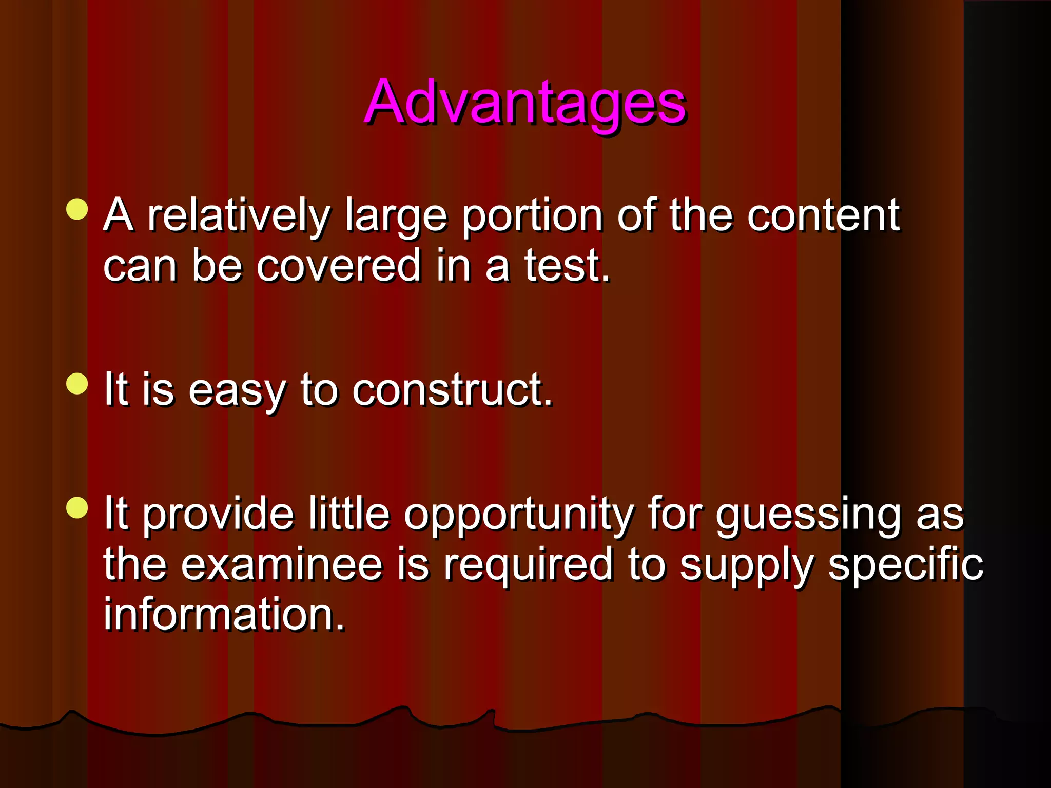 AAddvvaannttaaggeess 
AA rreellaattiivveellyy llaarrggee ppoorrttiioonn ooff tthhee ccoonntteenntt 
ccaann bbee ccoovveerreedd iinn aa tteesstt.. 
IItt iiss eeaassyy ttoo ccoonnssttrruucctt.. 
IItt pprroovviiddee lliittttllee ooppppoorrttuunniittyy ffoorr gguueessssiinngg aass 
tthhee eexxaammiinneeee iiss rreeqquuiirreedd ttoo ssuuppppllyy ssppeecciiffiicc 
iinnffoorrmmaattiioonn.. 
 
