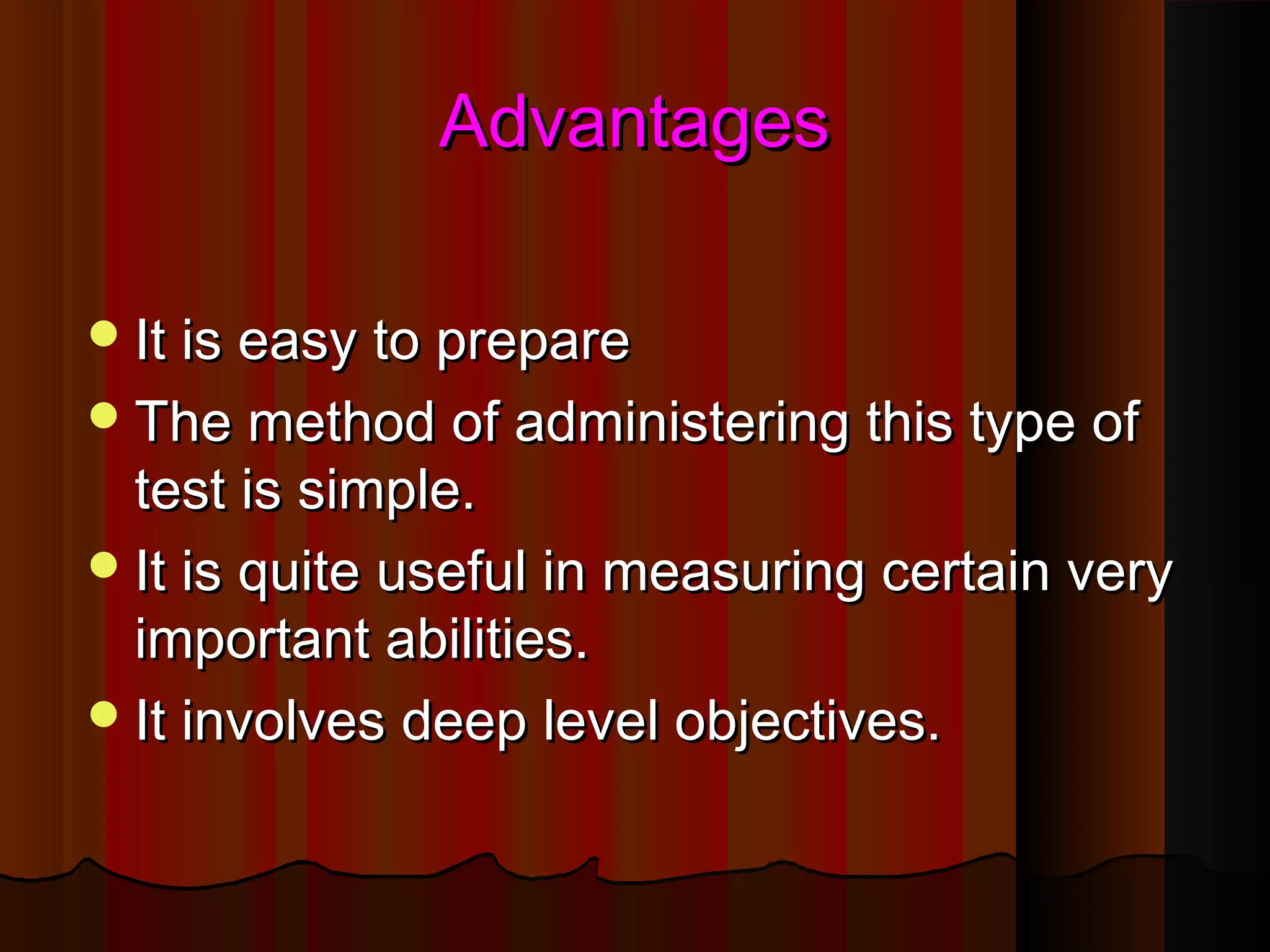 AAddvvaannttaaggeess 
IItt iiss eeaassyy ttoo pprreeppaarree 
TThhee mmeetthhoodd ooff aaddmmiinniisstteerriinngg tthhiiss ttyyppee ooff 
tteesstt iiss ssiimmppllee.. 
IItt iiss qquuiittee uusseeffuull iinn mmeeaassuurriinngg cceerrttaaiinn vveerryy 
iimmppoorrttaanntt aabbiilliittiieess.. 
IItt iinnvvoollvveess ddeeeepp lleevveell oobbjjeeccttiivveess.. 
 