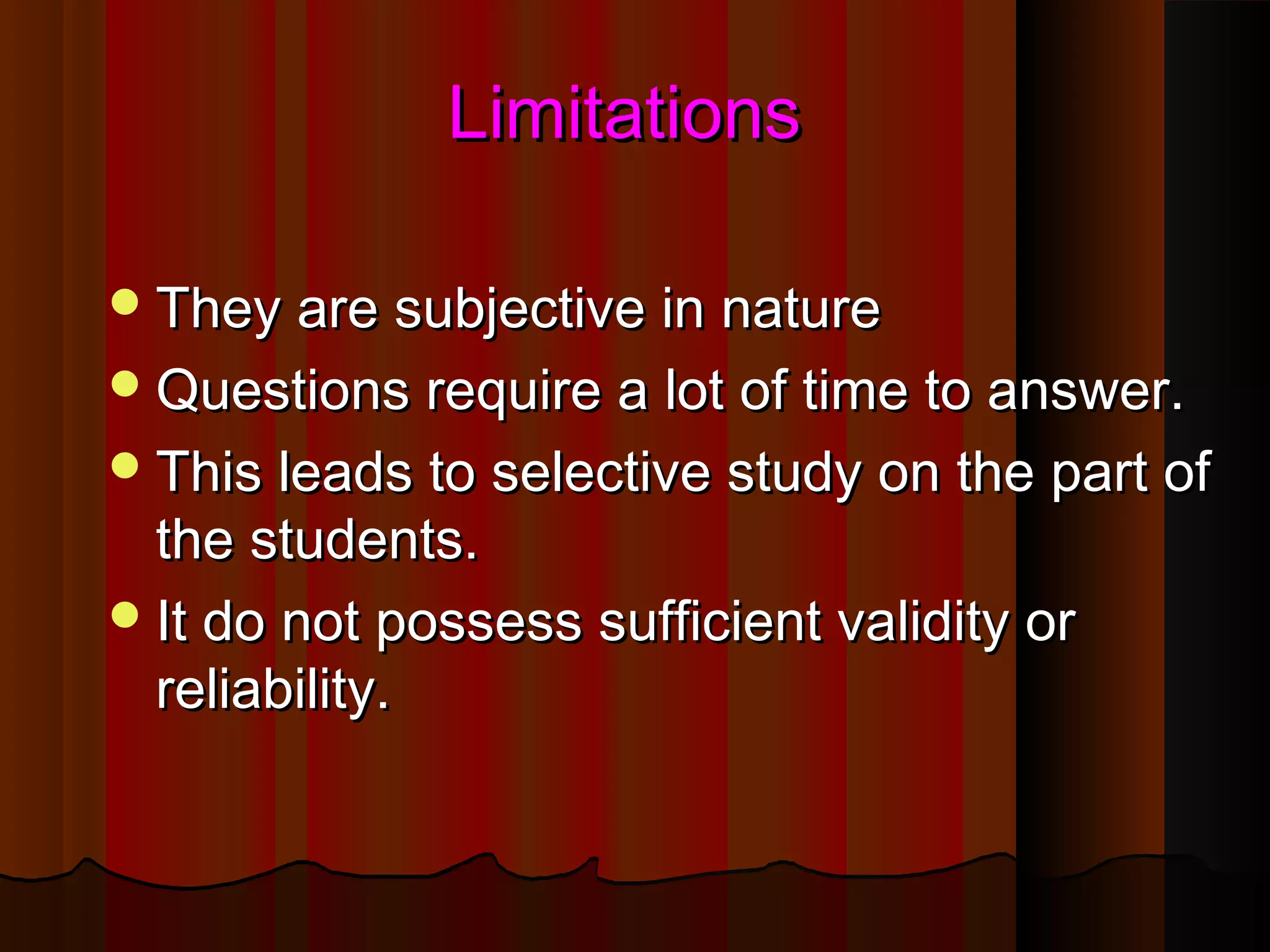 LLiimmiittaattiioonnss 
TThheeyy aarree ssuubbjjeeccttiivvee iinn nnaattuurree 
QQuueessttiioonnss rreeqquuiirree aa lloott ooff ttiimmee ttoo aannsswweerr.. 
TThhiiss lleeaaddss ttoo sseelleeccttiivvee ssttuuddyy oonn tthhee ppaarrtt ooff 
tthhee ssttuuddeennttss.. 
IItt ddoo nnoott ppoosssseessss ssuuffffiicciieenntt vvaalliiddiittyy oorr 
rreelliiaabbiilliittyy.. 
 
