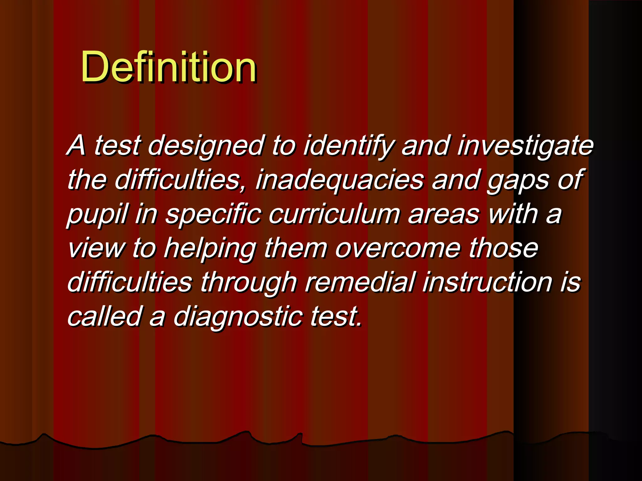 DDeeffiinniittiioonn 
AA tteesstt ddeessiiggnneedd ttoo iiddeennttiiffyy aanndd iinnvveessttiiggaattee 
tthhee ddiiffffiiccuullttiieess,, iinnaaddeeqquuaacciieess aanndd ggaappss ooff 
ppuuppiill iinn ssppeecciiffiicc ccuurrrriiccuulluumm aarreeaass wwiitthh aa 
vviieeww ttoo hheellppiinngg tthheemm oovveerrccoommee tthhoossee 
ddiiffffiiccuullttiieess tthhrroouugghh rreemmeeddiiaall iinnssttrruuccttiioonn iiss 
ccaalllleedd aa ddiiaaggnnoossttiicc tteesstt.. 
 