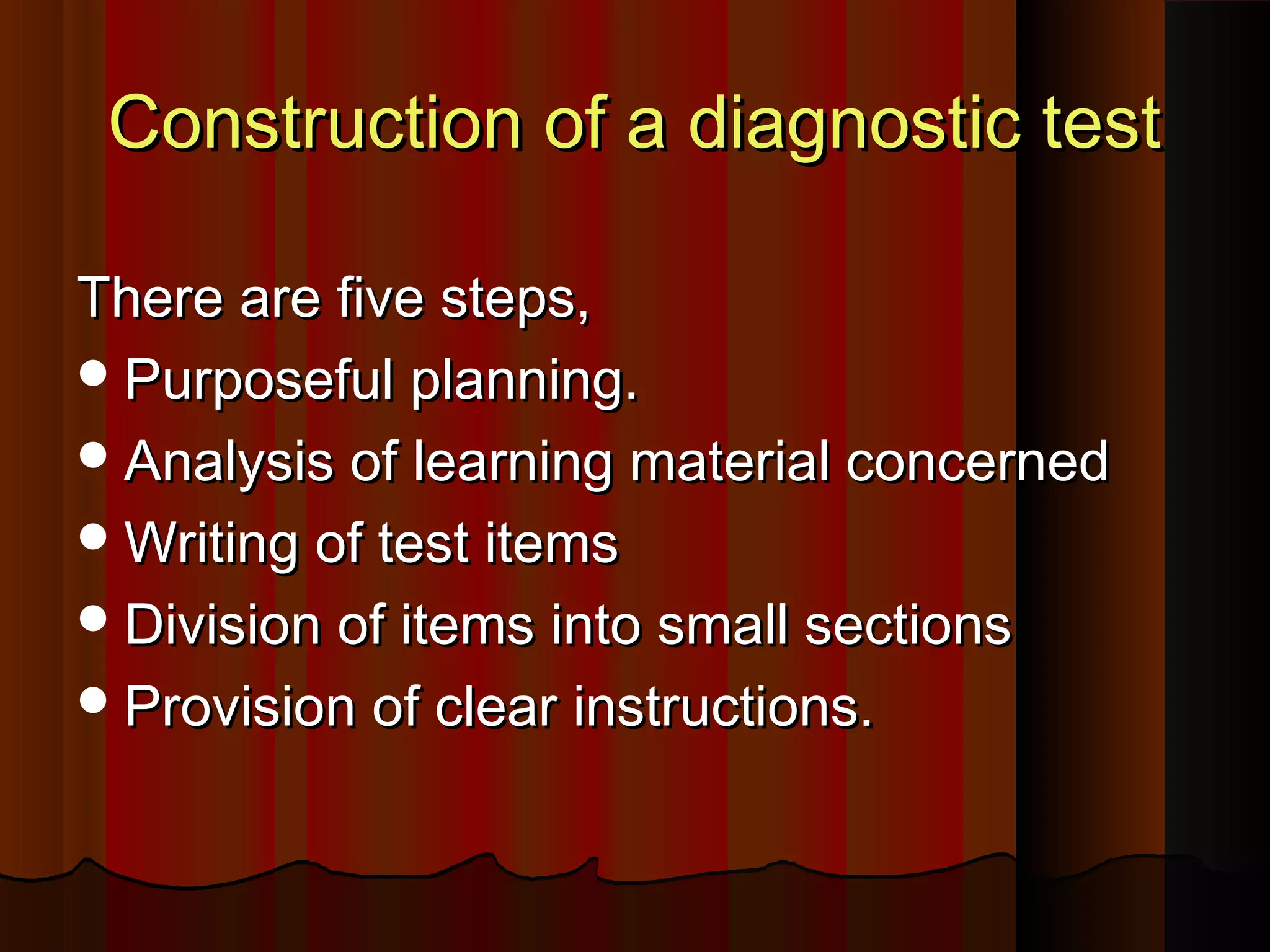 CCoonnssttrruuccttiioonn ooff aa ddiiaaggnnoossttiicc tteesstt 
TThheerree aarree ffiivvee sstteeppss,, 
PPuurrppoosseeffuull ppllaannnniinngg.. 
AAnnaallyyssiiss ooff lleeaarrnniinngg mmaatteerriiaall ccoonncceerrnneedd 
WWrriittiinngg ooff tteesstt iitteemmss 
DDiivviissiioonn ooff iitteemmss iinnttoo ssmmaallll sseeccttiioonnss 
PPrroovviissiioonn ooff cclleeaarr iinnssttrruuccttiioonnss.. 
 