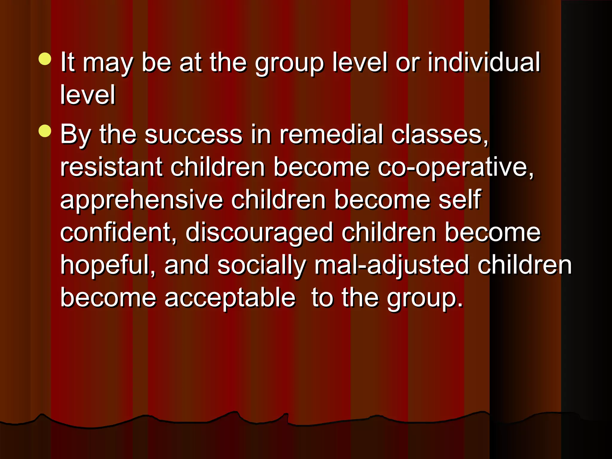 IItt mmaayy bbee aatt tthhee ggrroouupp lleevveell oorr iinnddiivviidduuaall 
lleevveell 
BByy tthhee ssuucccceessss iinn rreemmeeddiiaall ccllaasssseess,, 
rreessiissttaanntt cchhiillddrreenn bbeeccoommee ccoo--ooppeerraattiivvee,, 
aapppprreehheennssiivvee cchhiillddrreenn bbeeccoommee sseellff 
ccoonnffiiddeenntt,, ddiissccoouurraaggeedd cchhiillddrreenn bbeeccoommee 
hhooppeeffuull,, aanndd ssoocciiaallllyy mmaall--aaddjjuusstteedd cchhiillddrreenn 
bbeeccoommee aacccceeppttaabbllee ttoo tthhee ggrroouupp.. 
 