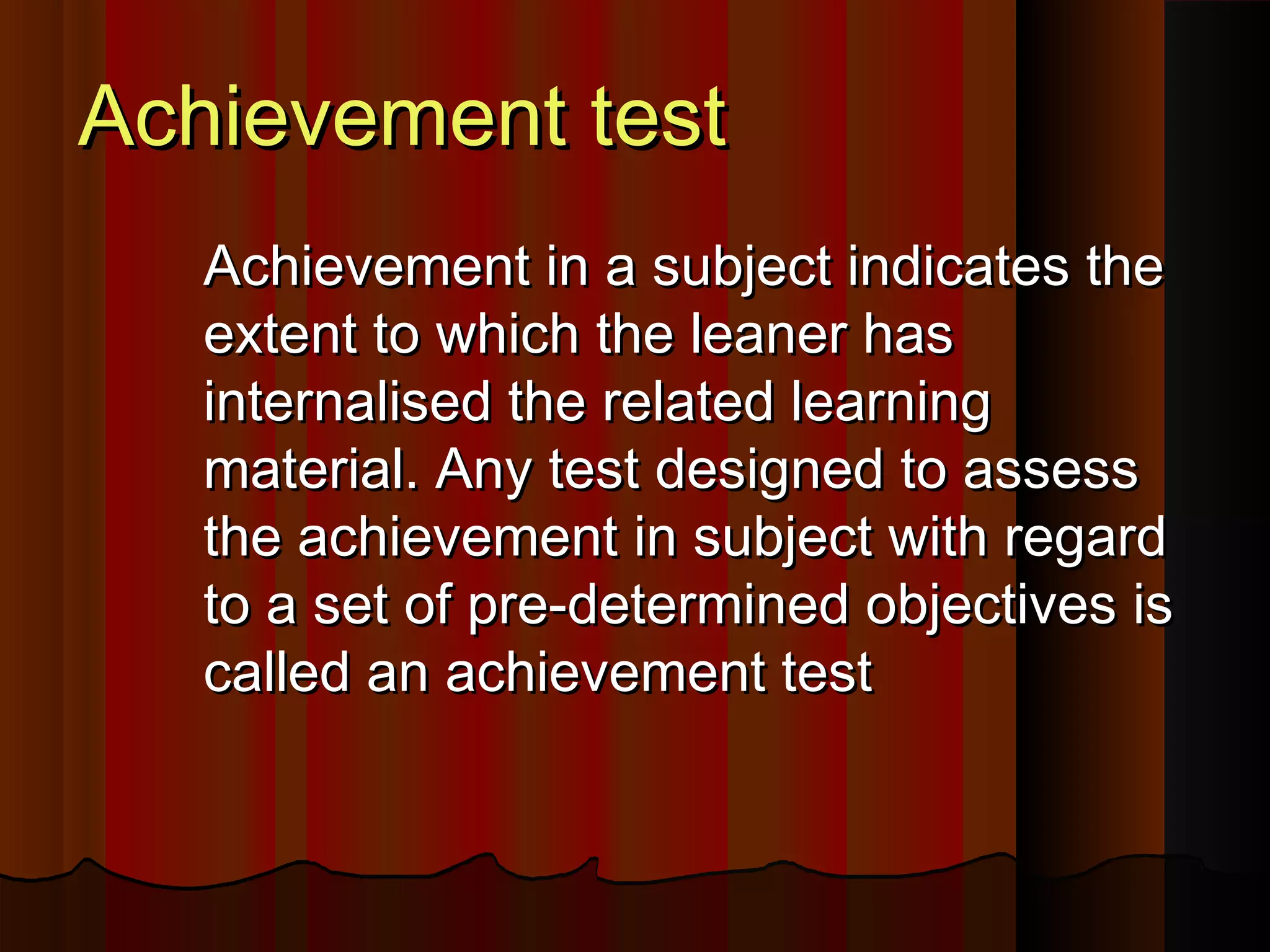AAcchhiieevveemmeenntt tteesstt 
AAcchhiieevveemmeenntt iinn aa ssuubbjjeecctt iinnddiiccaatteess tthhee 
eexxtteenntt ttoo wwhhiicchh tthhee lleeaanneerr hhaass 
iinntteerrnnaalliisseedd tthhee rreellaatteedd lleeaarrnniinngg 
mmaatteerriiaall.. AAnnyy tteesstt ddeessiiggnneedd ttoo aasssseessss 
tthhee aacchhiieevveemmeenntt iinn ssuubbjjeecctt wwiitthh rreeggaarrdd 
ttoo aa sseett ooff pprree--ddeetteerrmmiinneedd oobbjjeeccttiivveess iiss 
ccaalllleedd aann aacchhiieevveemmeenntt tteesstt 
 