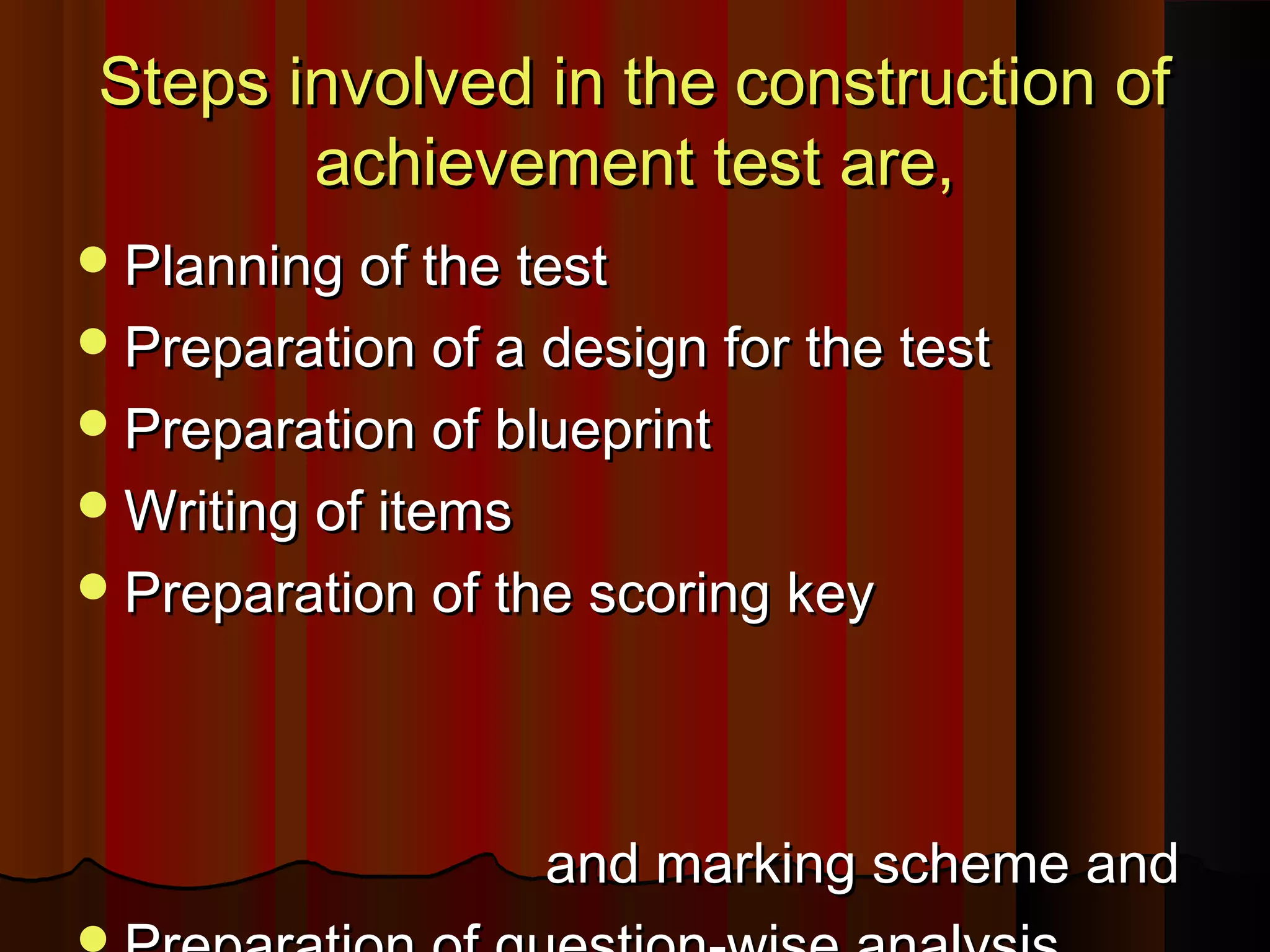 Steps involved in tthhee ccoonnssttrruuccttiioonn ooff 
aacchhiieevveemmeenntt tteesstt aarree,, 
PPllaannnniinngg ooff tthhee tteesstt 
PPrreeppaarraattiioonn ooff aa ddeessiiggnn ffoorr tthhee tteesstt 
PPrreeppaarraattiioonn ooff bblluueepprriinntt 
WWrriittiinngg ooff iitteemmss 
PPrreeppaarraattiioonn ooff tthhee ssccoorriinngg kkeeyy 
aanndd mmaarrkkiinngg sscchheemmee aanndd 
PPrreeppaarraattiioonn ooff qquueessttiioonn--wwiissee aannaallyyssiiss 
 