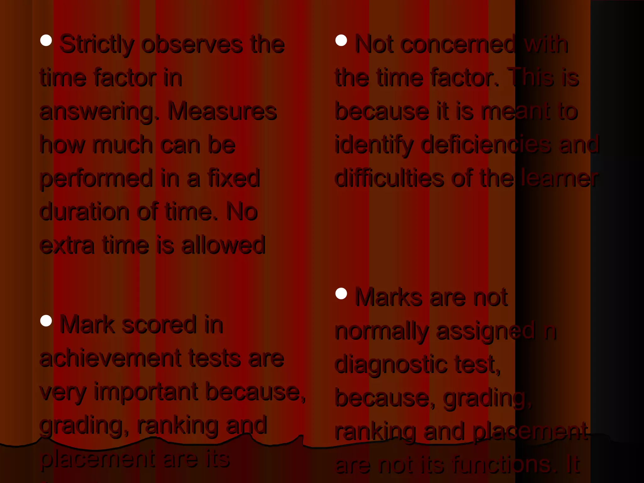 SSttrriiccttllyy oobbsseerrvveess tthhee 
ttiimmee ffaaccttoorr iinn 
aannsswweerriinngg.. MMeeaassuurreess 
hhooww mmuucchh ccaann bbee 
ppeerrffoorrmmeedd iinn aa ffiixxeedd 
dduurraattiioonn ooff ttiimmee.. NNoo 
eexxttrraa ttiimmee iiss aalllloowweedd 
MMaarrkk ssccoorreedd iinn 
aacchhiieevveemmeenntt tteessttss aarree 
vveerryy iimmppoorrttaanntt bbeeccaauussee,, 
ggrraaddiinngg,, rraannkkiinngg aanndd 
ppllaacceemmeenntt aarree iittss 
ffuunnccttiioonnss 
NNoott ccoonncceerrnneedd wwiitthh 
tthhee ttiimmee ffaaccttoorr.. TThhiiss iiss 
bbeeccaauussee iitt iiss mmeeaanntt ttoo 
iiddeennttiiffyy ddeeffiicciieenncciieess aanndd 
ddiiffffiiccuullttiieess ooff tthhee lleeaarrnneerr 
MMaarrkkss aarree nnoott 
nnoorrmmaallllyy aassssiiggnneedd nn 
ddiiaaggnnoossttiicc tteesstt,, 
bbeeccaauussee,, ggrraaddiinngg,, 
rraannkkiinngg aanndd ppllaacceemmeenntt 
aarree nnoott iittss ffuunnccttiioonnss.. IItt 
aaiimmss oonnllyy aatt iiddeennttiiffyyiinngg 
 