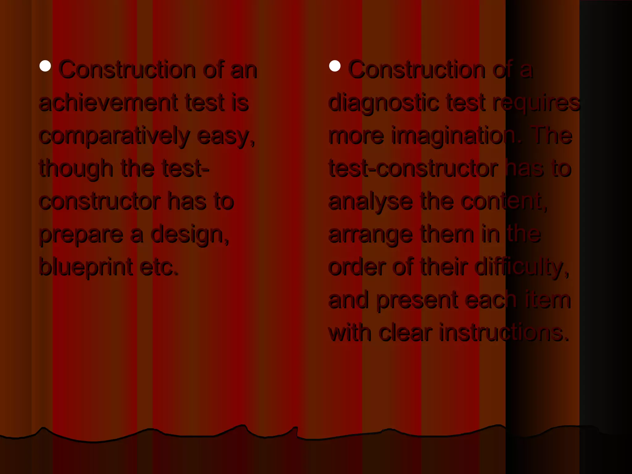 CCoonnssttrruuccttiioonn ooff aa 
ddiiaaggnnoossttiicc tteesstt rreeqquuiirreess 
mmoorree iimmaaggiinnaattiioonn.. TThhee 
tteesstt--ccoonnssttrruuccttoorr hhaass ttoo 
aannaallyyssee tthhee ccoonntteenntt,, 
aarrrraannggee tthheemm iinn tthhee 
oorrddeerr ooff tthheeiirr ddiiffffiiccuullttyy,, 
aanndd pprreesseenntt eeaacchh iitteemm 
wwiitthh cclleeaarr iinnssttrruuccttiioonnss.. 
CCoonnssttrruuccttiioonn ooff aann 
aacchhiieevveemmeenntt tteesstt iiss 
ccoommppaarraattiivveellyy eeaassyy,, 
tthhoouugghh tthhee tteesstt-- 
ccoonnssttrruuccttoorr hhaass ttoo 
pprreeppaarree aa ddeessiiggnn,, 
bblluueepprriinntt eettcc.. 
