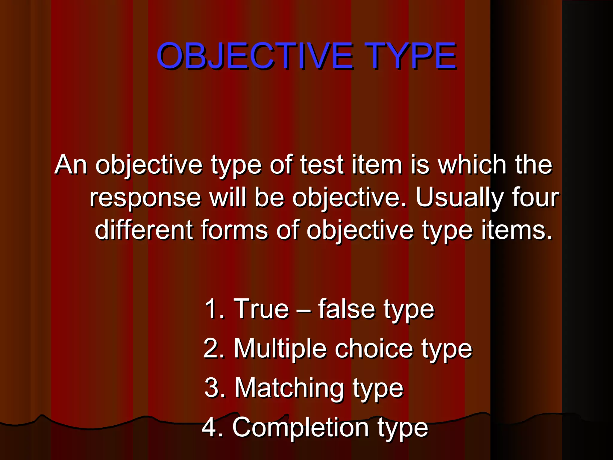 OOBBJJEECCTTIIVVEE TTYYPPEE 
AAnn oobbjjeeccttiivvee ttyyppee ooff tteesstt iitteemm iiss wwhhiicchh tthhee 
rreessppoonnssee wwiillll bbee oobbjjeeccttiivvee.. UUssuuaallllyy ffoouurr 
ddiiffffeerreenntt ffoorrmmss ooff oobbjjeeccttiivvee ttyyppee iitteemmss.. 
11.. TTrruuee –– ffaallssee ttyyppee 
22.. MMuullttiippllee cchhooiiccee ttyyppee 
33.. MMaattcchhiinngg ttyyppee 
44.. CCoommpplleettiioonn ttyyppee 
 