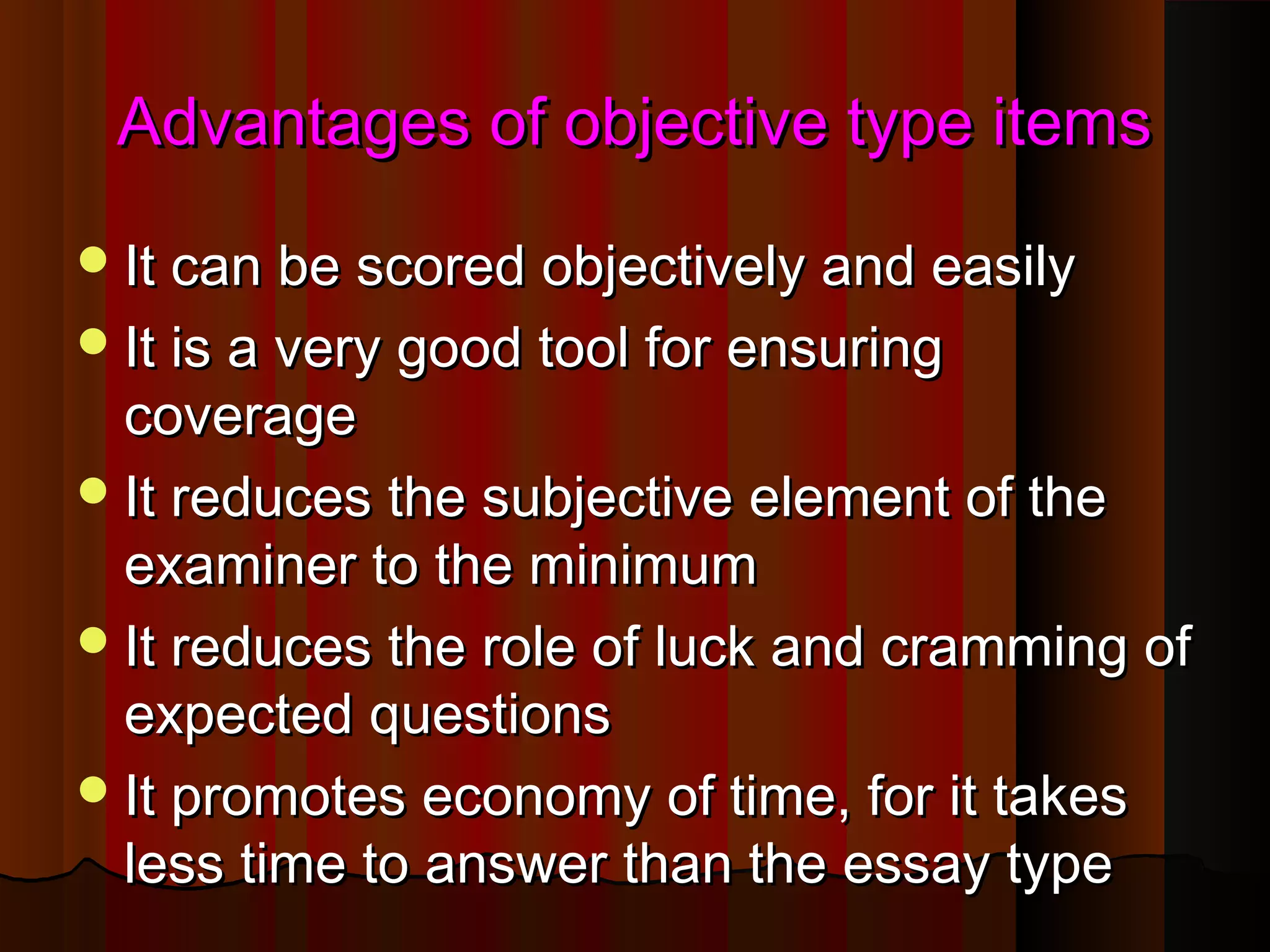 Advantages of oobbjjeeccttiivvee ttyyppee iitteemmss 
IItt ccaann bbee ssccoorreedd oobbjjeeccttiivveellyy aanndd eeaassiillyy 
IItt iiss aa vveerryy ggoooodd ttooooll ffoorr eennssuurriinngg 
ccoovveerraaggee 
IItt rreedduucceess tthhee ssuubbjjeeccttiivvee eelleemmeenntt ooff tthhee 
eexxaammiinneerr ttoo tthhee mmiinniimmuumm 
IItt rreedduucceess tthhee rroollee ooff lluucckk aanndd ccrraammmmiinngg ooff 
eexxppeecctteedd qquueessttiioonnss 
IItt pprroommootteess eeccoonnoommyy ooff ttiimmee,, ffoorr iitt ttaakkeess 
lleessss ttiimmee ttoo aannsswweerr tthhaann tthhee eessssaayy ttyyppee 
 
