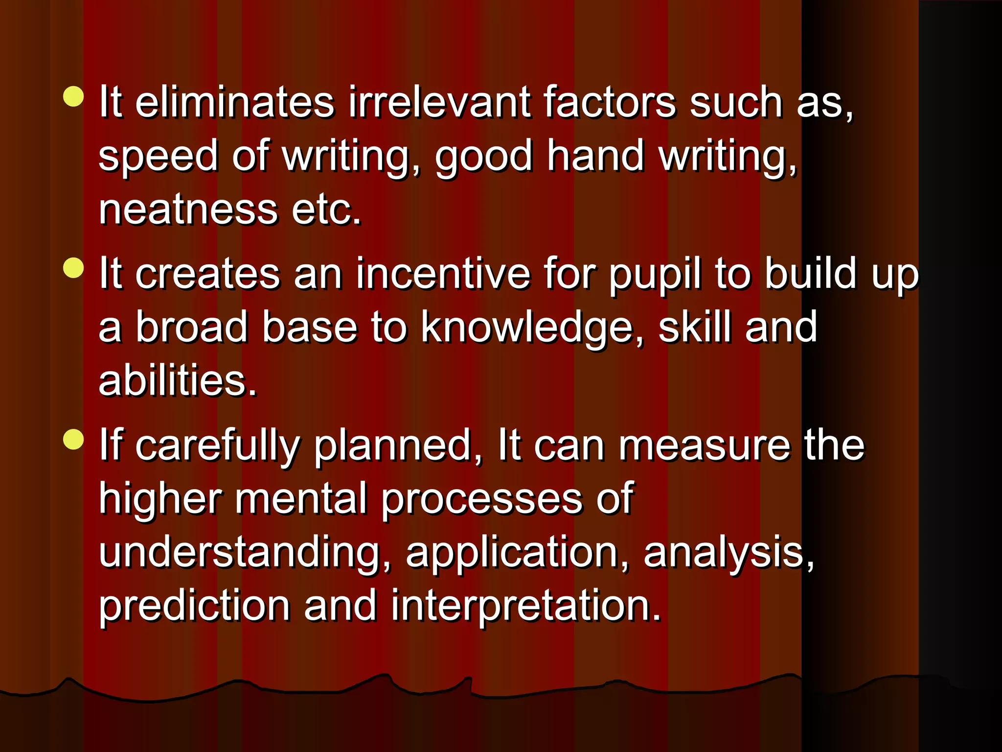 It eliminates iirrrreelleevvaanntt ffaaccttoorrss ssuucchh aass,, 
ssppeeeedd ooff wwrriittiinngg,, ggoooodd hhaanndd wwrriittiinngg,, 
nneeaattnneessss eettcc.. 
IItt ccrreeaatteess aann iinncceennttiivvee ffoorr ppuuppiill ttoo bbuuiilldd uupp 
aa bbrrooaadd bbaassee ttoo kknnoowwlleeddggee,, sskkiillll aanndd 
aabbiilliittiieess.. 
IIff ccaarreeffuullllyy ppllaannnneedd,, IItt ccaann mmeeaassuurree tthhee 
hhiigghheerr mmeennttaall pprroocceesssseess ooff 
uunnddeerrssttaannddiinngg,, aapppplliiccaattiioonn,, aannaallyyssiiss,, 
pprreeddiiccttiioonn aanndd iinntteerrpprreettaattiioonn.. 
 