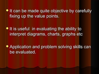 It can bbee mmaaddee qquuiittee oobbjjeeccttiivvee bbyy ccaarreeffuullllyy 
ffiixxiinngg uupp tthhee vvaalluuee ppooiinnttss.. 
IItt iiss uusseeffuull iinn eevvaalluuaattiinngg tthhee aabbiilliittyy ttoo 
iinntteerrpprreett ddiiaaggrraammss,, cchhaarrttss,, ggrraapphhss eettcc 
AApppplliiccaattiioonn aanndd pprroobblleemm ssoollvviinngg sskkiillllss ccaann 
bbee eevvaalluuaatteedd.. 
 