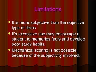LLiimmiittaattiioonnss 
IItt iiss mmoorree ssuubbjjeeccttiivvee tthhaann tthhee oobbjjeeccttiivvee 
ttyyppee ooff iitteemmss 
IItt’’ss eexxcceessssiivvee uussee mmaayy eennccoouurraaggee aa 
ssttuuddeenntt ttoo mmeemmoorriieess ffaaccttss aanndd ddeevveelloopp 
ppoooorr ssttuuddyy hhaabbiittss.. 
MMeecchhaanniiccaall ssccoorriinngg iiss nnoott ppoossssiibbllee 
bbeeccaauussee ooff tthhee ssuubbjjeeccttiivviittyy iinnvvoollvveedd.. 
 