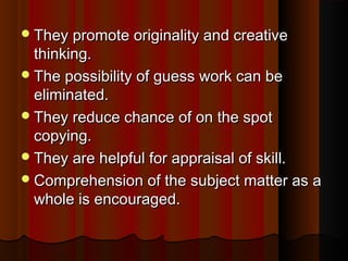 They pprroommoottee oorriiggiinnaalliittyy aanndd ccrreeaattiivvee 
tthhiinnkkiinngg.. 
TThhee ppoossssiibbiilliittyy ooff gguueessss wwoorrkk ccaann bbee 
eelliimmiinnaatteedd.. 
TThheeyy rreedduuccee cchhaannccee ooff oonn tthhee ssppoott 
ccooppyyiinngg.. 
TThheeyy aarree hheellppffuull ffoorr aapppprraaiissaall ooff sskkiillll.. 
CCoommpprreehheennssiioonn ooff tthhee ssuubbjjeecctt mmaatttteerr aass aa 
wwhhoollee iiss eennccoouurraaggeedd.. 
 