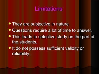LLiimmiittaattiioonnss 
TThheeyy aarree ssuubbjjeeccttiivvee iinn nnaattuurree 
QQuueessttiioonnss rreeqquuiirree aa lloott ooff ttiimmee ttoo aannsswweerr.. 
TThhiiss lleeaaddss ttoo sseelleeccttiivvee ssttuuddyy oonn tthhee ppaarrtt ooff 
tthhee ssttuuddeennttss.. 
IItt ddoo nnoott ppoosssseessss ssuuffffiicciieenntt vvaalliiddiittyy oorr 
rreelliiaabbiilliittyy.. 
 