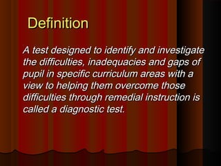 DDeeffiinniittiioonn 
AA tteesstt ddeessiiggnneedd ttoo iiddeennttiiffyy aanndd iinnvveessttiiggaattee 
tthhee ddiiffffiiccuullttiieess,, iinnaaddeeqquuaacciieess aanndd ggaappss ooff 
ppuuppiill iinn ssppeecciiffiicc ccuurrrriiccuulluumm aarreeaass wwiitthh aa 
vviieeww ttoo hheellppiinngg tthheemm oovveerrccoommee tthhoossee 
ddiiffffiiccuullttiieess tthhrroouugghh rreemmeeddiiaall iinnssttrruuccttiioonn iiss 
ccaalllleedd aa ddiiaaggnnoossttiicc tteesstt.. 
 