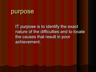 ppuurrppoossee 
IITT ppuurrppoossee iiss ttoo iiddeennttiiffyy tthhee eexxaacctt 
nnaattuurree ooff tthhee ddiiffffiiccuullttiieess aanndd ttoo llooccaattee 
tthhee ccaauusseess tthhaatt rreessuulltt iinn ppoooorr 
aacchhiieevveemmeenntt.. 
 