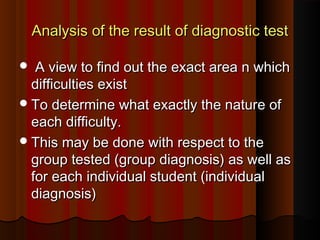 Analysis of the rreessuulltt ooff ddiiaaggnnoossttiicc tteesstt 
 AA vviieeww ttoo ffiinndd oouutt tthhee eexxaacctt aarreeaa nn wwhhiicchh 
ddiiffffiiccuullttiieess eexxiisstt 
TToo ddeetteerrmmiinnee wwhhaatt eexxaaccttllyy tthhee nnaattuurree ooff 
eeaacchh ddiiffffiiccuullttyy.. 
TThhiiss mmaayy bbee ddoonnee wwiitthh rreessppeecctt ttoo tthhee 
ggrroouupp tteesstteedd ((ggrroouupp ddiiaaggnnoossiiss)) aass wweellll aass 
ffoorr eeaacchh iinnddiivviidduuaall ssttuuddeenntt ((iinnddiivviidduuaall 
ddiiaaggnnoossiiss)) 
 