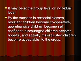 IItt mmaayy bbee aatt tthhee ggrroouupp lleevveell oorr iinnddiivviidduuaall 
lleevveell 
BByy tthhee ssuucccceessss iinn rreemmeeddiiaall ccllaasssseess,, 
rreessiissttaanntt cchhiillddrreenn bbeeccoommee ccoo--ooppeerraattiivvee,, 
aapppprreehheennssiivvee cchhiillddrreenn bbeeccoommee sseellff 
ccoonnffiiddeenntt,, ddiissccoouurraaggeedd cchhiillddrreenn bbeeccoommee 
hhooppeeffuull,, aanndd ssoocciiaallllyy mmaall--aaddjjuusstteedd cchhiillddrreenn 
bbeeccoommee aacccceeppttaabbllee ttoo tthhee ggrroouupp.. 
 