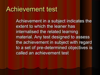AAcchhiieevveemmeenntt tteesstt 
AAcchhiieevveemmeenntt iinn aa ssuubbjjeecctt iinnddiiccaatteess tthhee 
eexxtteenntt ttoo wwhhiicchh tthhee lleeaanneerr hhaass 
iinntteerrnnaalliisseedd tthhee rreellaatteedd lleeaarrnniinngg 
mmaatteerriiaall.. AAnnyy tteesstt ddeessiiggnneedd ttoo aasssseessss 
tthhee aacchhiieevveemmeenntt iinn ssuubbjjeecctt wwiitthh rreeggaarrdd 
ttoo aa sseett ooff pprree--ddeetteerrmmiinneedd oobbjjeeccttiivveess iiss 
ccaalllleedd aann aacchhiieevveemmeenntt tteesstt 
 