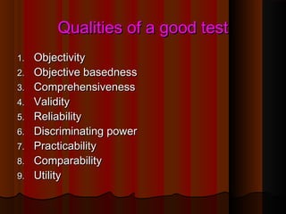 QQuuaalliittiieess ooff aa ggoooodd tteesstt 
11.. OObbjjeeccttiivviittyy 
22.. OObbjjeeccttiivvee bbaasseeddnneessss 
33.. CCoommpprreehheennssiivveenneessss 
44.. VVaalliiddiittyy 
55.. RReelliiaabbiilliittyy 
66.. DDiissccrriimmiinnaattiinngg ppoowweerr 
77.. PPrraaccttiiccaabbiilliittyy 
88.. CCoommppaarraabbiilliittyy 
99.. UUttiilliittyy 
 