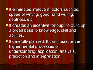 It eliminates iirrrreelleevvaanntt ffaaccttoorrss ssuucchh aass,, 
ssppeeeedd ooff wwrriittiinngg,, ggoooodd hhaanndd wwrriittiinngg,, 
nneeaattnneessss eettcc.. 
IItt ccrreeaatteess aann iinncceennttiivvee ffoorr ppuuppiill ttoo bbuuiilldd uupp 
aa bbrrooaadd bbaassee ttoo kknnoowwlleeddggee,, sskkiillll aanndd 
aabbiilliittiieess.. 
IIff ccaarreeffuullllyy ppllaannnneedd,, IItt ccaann mmeeaassuurree tthhee 
hhiigghheerr mmeennttaall pprroocceesssseess ooff 
uunnddeerrssttaannddiinngg,, aapppplliiccaattiioonn,, aannaallyyssiiss,, 
pprreeddiiccttiioonn aanndd iinntteerrpprreettaattiioonn.. 
 