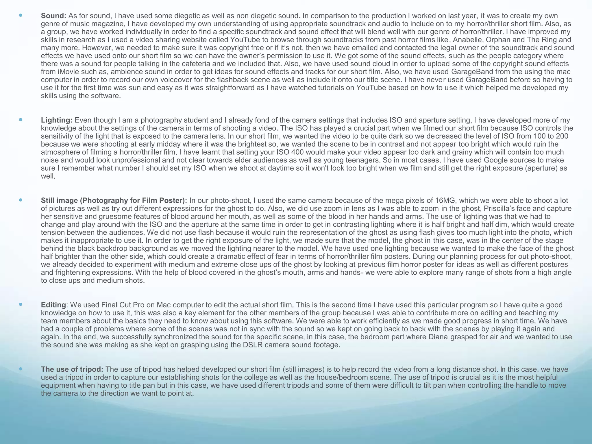  Sound: As for sound, I have used some diegetic as well as non diegetic sound. In comparison to the production I worked on last year, it was to create my own
genre of music magazine, I have developed my own understanding of using appropriate soundtrack and audio to include on to my horror/thriller short film. Also, as
a group, we have worked individually in order to find a specific soundtrack and sound effect that will blend well with our genre of horror/thriller. I have improved my
skills in research as I used a video sharing website called YouTube to browse through soundtracks from past horror films like, Anabelle, Orphan and The Ring and
many more. However, we needed to make sure it was copyright free or if it’s not, then we have emailed and contacted the legal owner of the soundtrack and sound
effects we have used onto our short film so we can have the owner’s permission to use it. We got some of the sound effects, such as the people category where
there was a sound for people talking in the cafeteria and we included that. Also, we have used sound cloud in order to upload some of the copyright sound effects
from iMovie such as, ambience sound in order to get ideas for sound effects and tracks for our short film. Also, we have used GarageBand from the using the mac
computer in order to record our own voiceover for the flashback scene as well as include it onto our title scene. I have never used GarageBand before so having to
use it for the first time was sun and easy as it was straightforward as I have watched tutorials on YouTube based on how to use it which helped me developed my
skills using the software.
 Lighting: Even though I am a photography student and I already fond of the camera settings that includes ISO and aperture setting, I have developed more of my
knowledge about the settings of the camera in terms of shooting a video. The ISO has played a crucial part when we filmed our short film because ISO controls the
sensitivity of the light that is exposed to the camera lens. In our short film, we wanted the video to be quite dark so we decreased the level of ISO from 100 to 200
because we were shooting at early midday where it was the brightest so, we wanted the scene to be in contrast and not appear too bright which would ruin the
atmosphere of filming a horror/thriller film. I have learnt that setting your ISO 400 would make your video appear too dark and grainy which will contain too much
noise and would look unprofessional and not clear towards elder audiences as well as young teenagers. So in most cases, I have used Google sources to make
sure I remember what number I should set my ISO when we shoot at daytime so it won't look too bright when we film and still get the right exposure (aperture) as
well.
 Still image (Photography for Film Poster): In our photo-shoot, I used the same camera because of the mega pixels of 16MG, which we were able to shoot a lot
of pictures as well as try out different expressions for the ghost to do. Also, we did use zoom in lens as I was able to zoom in the ghost, Priscilla’s face and capture
her sensitive and gruesome features of blood around her mouth, as well as some of the blood in her hands and arms. The use of lighting was that we had to
change and play around with the ISO and the aperture at the same time in order to get in contrasting lighting where it is half bright and half dim, which would create
tension between the audiences. We did not use flash because it would ruin the representation of the ghost as using flash gives too much light into the photo, which
makes it inappropriate to use it. In order to get the right exposure of the light, we made sure that the model, the ghost in this case, was in the center of the stage
behind the black backdrop background as we moved the lighting nearer to the model. We have used one lighting because we wanted to make the face of the ghost
half brighter than the other side, which could create a dramatic effect of fear in terms of horror/thriller film posters. During our planning process for out photo-shoot,
we already decided to experiment with medium and extreme close ups of the ghost by looking at previous film horror poster for ideas as well as different postures
and frightening expressions. With the help of blood covered in the ghost’s mouth, arms and hands- we were able to explore many range of shots from a high angle
to close ups and medium shots.
 Editing: We used Final Cut Pro on Mac computer to edit the actual short film. This is the second time I have used this particular program so I have quite a good
knowledge on how to use it, this was also a key element for the other members of the group because I was able to contribute more on editing and teaching my
team members about the basics they need to know about using this software. We were able to work efficiently as we made good progress in short time. We have
had a couple of problems where some of the scenes was not in sync with the sound so we kept on going back to back with the scenes by playing it again and
again. In the end, we successfully synchronized the sound for the specific scene, in this case, the bedroom part where Diana grasped for air and we wanted to use
the sound she was making as she kept on grasping using the DSLR camera sound footage.
 The use of tripod: The use of tripod has helped developed our short film (still images) is to help record the video from a long distance shot. In this case, we have
used a tripod in order to capture our establishing shots for the college as well as the house/bedroom scene. The use of tripod is crucial as it is the most helpful
equipment when having to title pan but in this case, we have used different tripods and some of them were difficult to tilt pan when controlling the handle to move
the camera to the direction we want to point at.
 